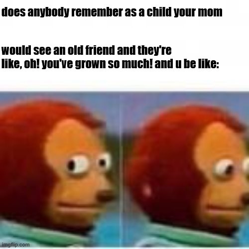 Monkey puppet avoids eye contact | does anybody remember as a child your mom; would see an old friend and they're like, oh! you've grown so much! and u be like: | image tagged in monkey puppet avoids eye contact | made w/ Imgflip meme maker
