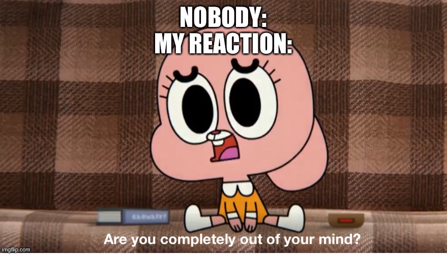 Are you completely out of your mind? | NOBODY:
MY REACTION: | image tagged in are you completely out of your mind | made w/ Imgflip meme maker