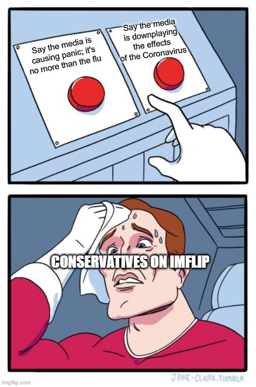 Two Buttons | Say the media is downplaying the effects of the Coronavirus; Say the media is causing panic; it's no more than the flu; CONSERVATIVES ON IMFLIP | image tagged in memes,two buttons | made w/ Imgflip meme maker