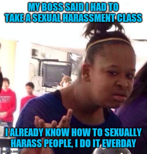 Black Girl Wat | MY BOSS SAID I HAD TO TAKE A SEXUAL HARASSMENT CLASS; I ALREADY KNOW HOW TO SEXUALLY HARASS PEOPLE, I DO IT EVERDAY | image tagged in memes,black girl wat | made w/ Imgflip meme maker