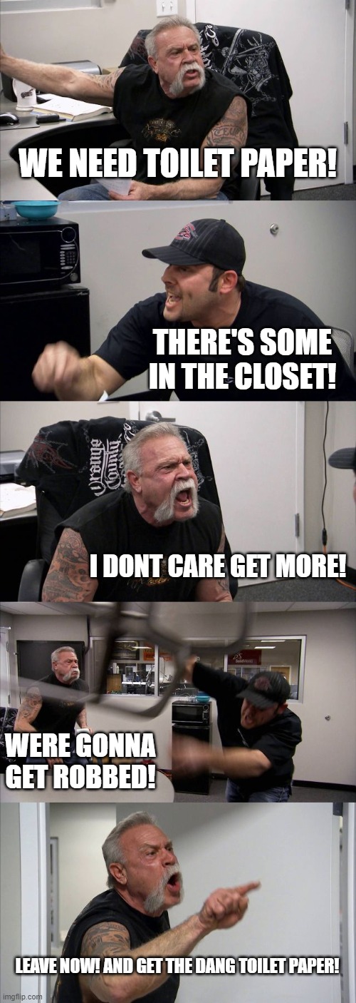 American Chopper Argument | WE NEED TOILET PAPER! THERE'S SOME IN THE CLOSET! I DONT CARE GET MORE! WERE GONNA GET ROBBED! LEAVE NOW! AND GET THE DANG TOILET PAPER! | image tagged in memes,american chopper argument | made w/ Imgflip meme maker