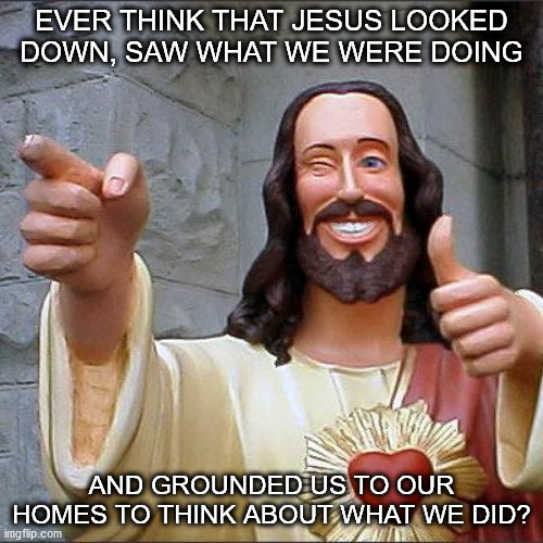 Buddy Christ | EVER THINK THAT JESUS LOOKED DOWN, SAW WHAT WE WERE DOING; AND GROUNDED US TO OUR HOMES TO THINK ABOUT WHAT WE DID? | image tagged in memes,buddy christ | made w/ Imgflip meme maker