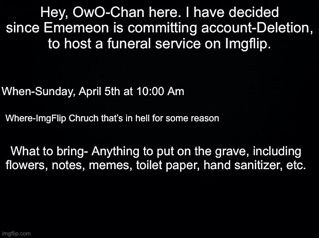 Black background |  Hey, OwO-Chan here. I have decided since Ememeon is committing account-Deletion, to host a funeral service on Imgflip. When-Sunday, April 5th at 10:00 Am; Where-ImgFlip Chruch that’s in hell for some reason; What to bring- Anything to put on the grave, including flowers, notes, memes, toilet paper, hand sanitizer, etc. | image tagged in black background | made w/ Imgflip meme maker