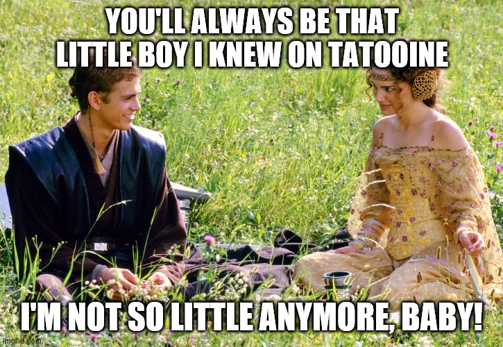 Anakin and Padme | YOU'LL ALWAYS BE THAT LITTLE BOY I KNEW ON TATOOINE; I'M NOT SO LITTLE ANYMORE, BABY! | image tagged in anakin and padme | made w/ Imgflip meme maker