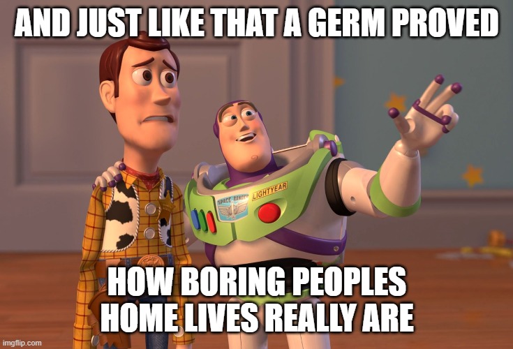 X, X Everywhere | AND JUST LIKE THAT A GERM PROVED; HOW BORING PEOPLES HOME LIVES REALLY ARE | image tagged in memes,x x everywhere | made w/ Imgflip meme maker
