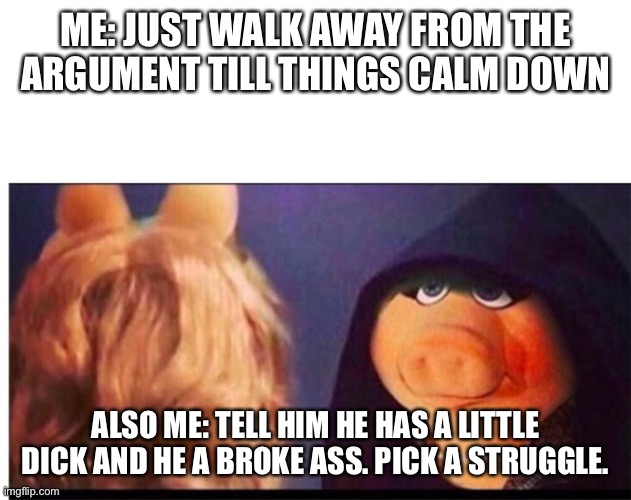 Dark Miss Piggy | ME: JUST WALK AWAY FROM THE ARGUMENT TILL THINGS CALM DOWN; ALSO ME: TELL HIM HE HAS A LITTLE DICK AND HE A BROKE ASS. PICK A STRUGGLE. | image tagged in dark miss piggy | made w/ Imgflip meme maker
