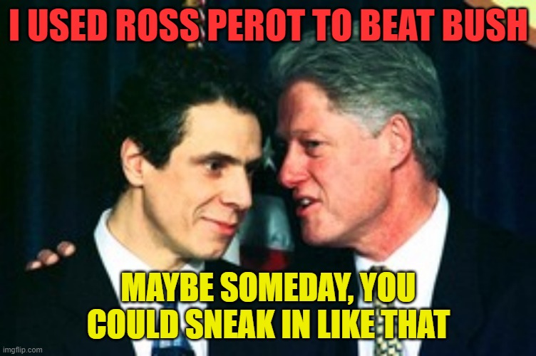 Slick Willy giving some tips | I USED ROSS PEROT TO BEAT BUSH; MAYBE SOMEDAY, YOU COULD SNEAK IN LIKE THAT | image tagged in andy gets advice from bill,andrew cuomo,bill clinton,joe biden,bernie sanders | made w/ Imgflip meme maker