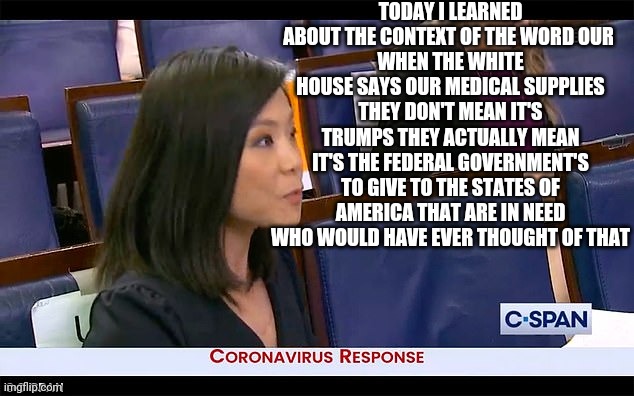Almost Gotcha | TODAY I LEARNED ABOUT THE CONTEXT OF THE WORD OUR 
WHEN THE WHITE HOUSE SAYS OUR MEDICAL SUPPLIES THEY DON'T MEAN IT'S TRUMPS THEY ACTUALLY MEAN IT'S THE FEDERAL GOVERNMENT'S TO GIVE TO THE STATES OF AMERICA THAT ARE IN NEED WHO WOULD HAVE EVER THOUGHT OF THAT | image tagged in fake news,donald trump,dumb people | made w/ Imgflip meme maker