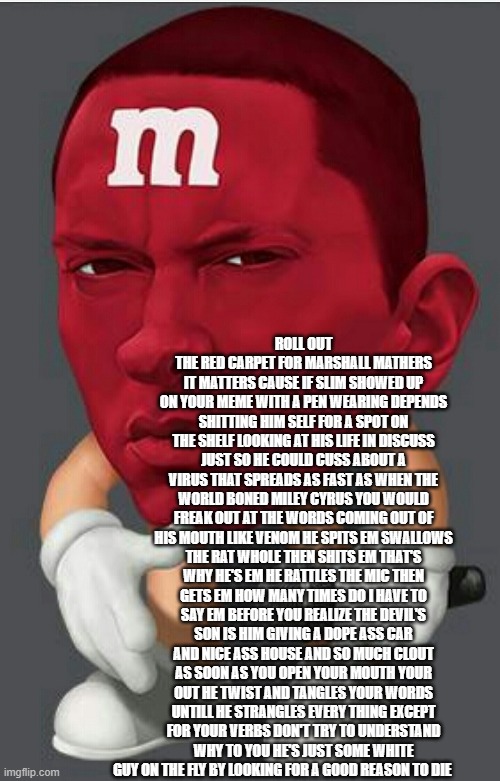 Eminem M&M | ROLL OUT THE RED CARPET FOR MARSHALL MATHERS IT MATTERS CAUSE IF SLIM SHOWED UP ON YOUR MEME WITH A PEN WEARING DEPENDS SHITTING HIM SELF FOR A SPOT ON THE SHELF LOOKING AT HIS LIFE IN DISCUSS JUST SO HE COULD CUSS ABOUT A VIRUS THAT SPREADS AS FAST AS WHEN THE WORLD BONED MILEY CYRUS YOU WOULD FREAK OUT AT THE WORDS COMING OUT OF HIS MOUTH LIKE VENOM HE SPITS EM SWALLOWS THE RAT WHOLE THEN SHITS EM THAT'S WHY HE'S EM HE RATTLES THE MIC THEN GETS EM HOW MANY TIMES DO I HAVE TO SAY EM BEFORE YOU REALIZE THE DEVIL'S SON IS HIM GIVING A DOPE ASS CAR AND NICE ASS HOUSE AND SO MUCH CLOUT AS SOON AS YOU OPEN YOUR MOUTH YOUR OUT HE TWIST AND TANGLES YOUR WORDS UNTILL HE STRANGLES EVERY THING EXCEPT FOR YOUR VERBS DON'T TRY TO UNDERSTAND WHY TO YOU HE'S JUST SOME WHITE GUY ON THE FLY BY LOOKING FOR A GOOD REASON TO DIE | image tagged in eminem mm,memes,rap,marshall | made w/ Imgflip meme maker