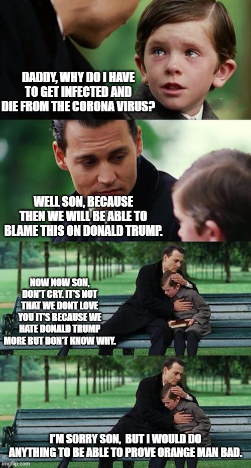 The Haters really would let this happen wouldn't they. Just so they could say ORANGE MAN BAD like the Zombies they are. | DADDY, WHY DO I HAVE TO GET INFECTED AND DIE FROM THE CORONA VIRUS? WELL SON, BECAUSE THEN WE WILL BE ABLE TO BLAME THIS ON DONALD TRUMP. NOW NOW SON, DON'T CRY. IT'S NOT THAT WE DONT LOVE YOU IT'S BECAUSE WE HATE DONALD TRUMP MORE BUT DON'T KNOW WHY. I'M SORRY SON,  BUT I WOULD DO ANYTHING TO BE ABLE TO PROVE ORANGE MAN BAD. | image tagged in memes,finding neverland,finding neverland reverse,democrats would allow their own children to die just to prove djt is bad,cryin | made w/ Imgflip meme maker