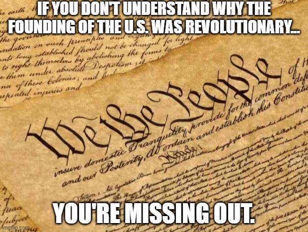 Constitution | IF YOU DON'T UNDERSTAND WHY THE FOUNDING OF THE U.S. WAS REVOLUTIONARY... YOU'RE MISSING OUT. | image tagged in constitution | made w/ Imgflip meme maker
