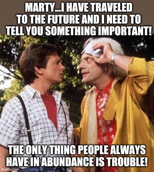 Doc Brown gets philosophical | MARTY...I HAVE TRAVELED TO THE FUTURE AND I NEED TO TELL YOU SOMETHING IMPORTANT! THE ONLY THING PEOPLE ALWAYS HAVE IN ABUNDANCE IS TROUBLE! | image tagged in doc brown marty mcfly,philosophy | made w/ Imgflip meme maker