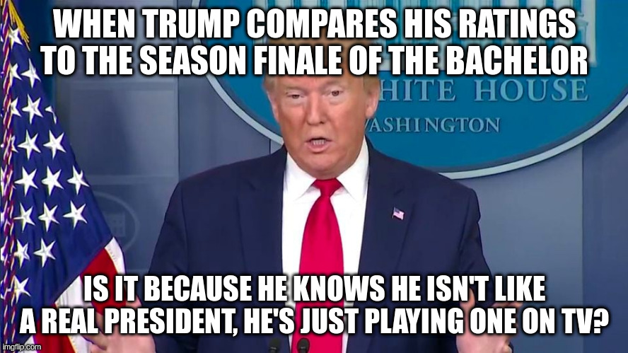 Way to take advantage of a pandemic Donald! | WHEN TRUMP COMPARES HIS RATINGS TO THE SEASON FINALE OF THE BACHELOR; IS IT BECAUSE HE KNOWS HE ISN'T LIKE A REAL PRESIDENT, HE'S JUST PLAYING ONE ON TV? | image tagged in trump,humor,covid-19,the bachelor,tv ratings,trump tweeting | made w/ Imgflip meme maker