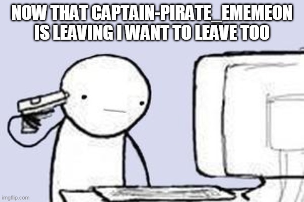 Computer Suicide | NOW THAT CAPTAIN-PIRATE_EMEMEON IS LEAVING I WANT TO LEAVE TOO | image tagged in computer suicide | made w/ Imgflip meme maker