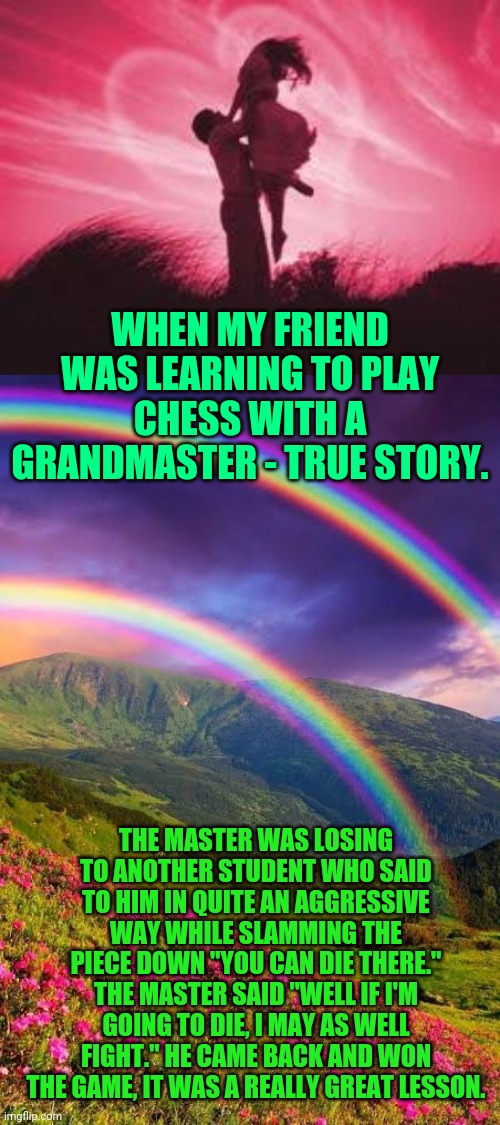 Politics is about the changing future now | WHEN MY FRIEND WAS LEARNING TO PLAY CHESS WITH A GRANDMASTER - TRUE STORY. THE MASTER WAS LOSING TO ANOTHER STUDENT WHO SAID TO HIM IN QUITE AN AGGRESSIVE WAY WHILE SLAMMING THE PIECE DOWN "YOU CAN DIE THERE." THE MASTER SAID "WELL IF I'M GOING TO DIE, I MAY AS WELL FIGHT." HE CAME BACK AND WON THE GAME, IT WAS A REALLY GREAT LESSON. | image tagged in politics,climate change,coronavirus,fight,love wins,hamsters made of fire save the universe | made w/ Imgflip meme maker