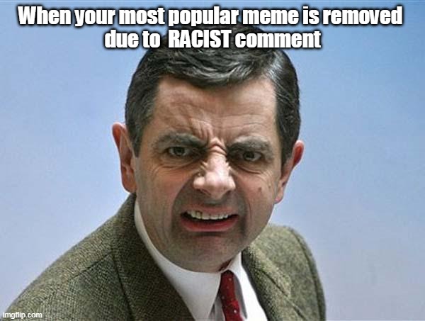 mr bean | When your most popular meme is removed 
due to  RACIST comment | image tagged in mr bean | made w/ Imgflip meme maker