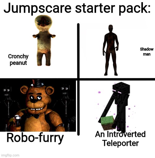 Blank Starter Pack Meme | Jumpscare starter pack:; Shadow man; Cronchy peanut; Robo-furry; An Introverted Teleporter | image tagged in memes,blank starter pack | made w/ Imgflip meme maker