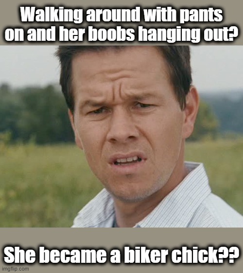 Huh  | Walking around with pants on and her boobs hanging out? She became a biker chick?? | image tagged in huh | made w/ Imgflip meme maker