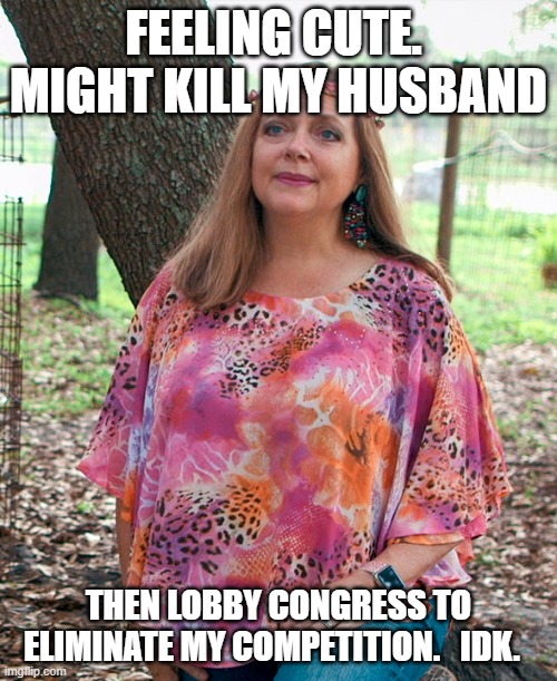 Just another Tiger meme |  FEELING CUTE.  MIGHT KILL MY HUSBAND; THEN LOBBY CONGRESS TO ELIMINATE MY COMPETITION.   IDK. | image tagged in carol baskin,tiger king,feeling cute | made w/ Imgflip meme maker