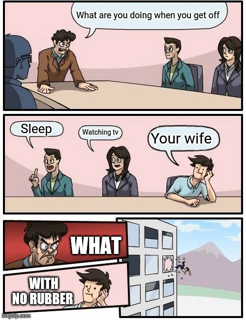 Boardroom Meeting Suggestion Meme | What are you doing when you get off; Sleep; Watching tv; Your wife; WHAT; WITH NO RUBBER | image tagged in memes,boardroom meeting suggestion | made w/ Imgflip meme maker