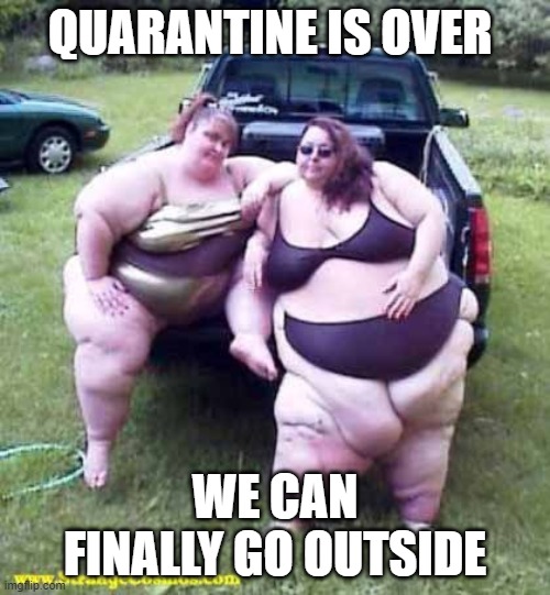 See what happens when you hoard | QUARANTINE IS OVER; WE CAN FINALLY GO OUTSIDE | image tagged in fat girl's on a truck,hoarders,quarantine | made w/ Imgflip meme maker