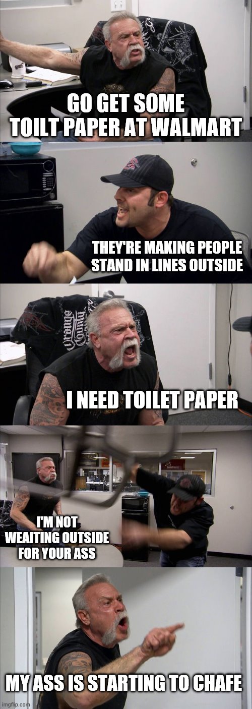 American Chafer | GO GET SOME TOILT PAPER AT WALMART; THEY'RE MAKING PEOPLE STAND IN LINES OUTSIDE; I NEED TOILET PAPER; I'M NOT WEAITING OUTSIDE FOR YOUR ASS; MY ASS IS STARTING TO CHAFE | image tagged in memes,american chopper argument | made w/ Imgflip meme maker