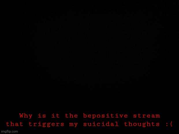 Unfortunately, it's true | Why is it the bepositive stream that triggers my suicidal thoughts :( | image tagged in black background,help | made w/ Imgflip meme maker