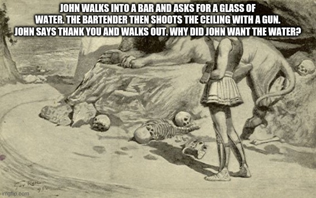 Riddles and Brainteasers | JOHN WALKS INTO A BAR AND ASKS FOR A GLASS OF WATER. THE BARTENDER THEN SHOOTS THE CEILING WITH A GUN. JOHN SAYS THANK YOU AND WALKS OUT. WHY DID JOHN WANT THE WATER? | image tagged in riddles and brainteasers | made w/ Imgflip meme maker