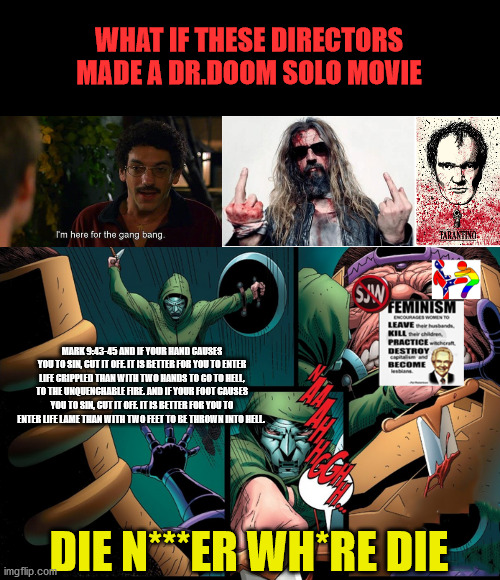 Dr.doom solo film |  WHAT IF THESE DIRECTORS MADE A DR.DOOM SOLO MOVIE; MARK 9:43-45 AND IF YOUR HAND CAUSES YOU TO SIN, CUT IT OFF. IT IS BETTER FOR YOU TO ENTER LIFE CRIPPLED THAN WITH TWO HANDS TO GO TO HELL, TO THE UNQUENCHABLE FIRE. AND IF YOUR FOOT CAUSES YOU TO SIN, CUT IT OFF. IT IS BETTER FOR YOU TO ENTER LIFE LAME THAN WITH TWO FEET TO BE THROWN INTO HELL. DIE N***ER WH*RE DIE | image tagged in marvel | made w/ Imgflip meme maker