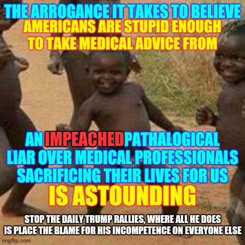 Trump's Mental Illness Is No Joke | THE ARROGANCE IT TAKES TO BELIEVE; AMERICANS ARE STUPID ENOUGH TO TAKE MEDICAL ADVICE FROM; AN IMPEACHED PATHALOGICAL LIAR OVER MEDICAL PROFESSIONALS SACRIFICING THEIR LIVES FOR US; IMPEACHED; IS ASTOUNDING; STOP THE DAILY TRUMP RALLIES, WHERE ALL HE DOES IS PLACE THE BLAME FOR HIS INCOMPETENCE ON EVERYONE ELSE | image tagged in memes,third world success kid,trump unfit unqualified dangerous,liar in chief,covid-19,coronavirus | made w/ Imgflip meme maker