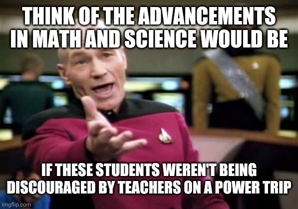 Picard Wtf Meme | THINK OF THE ADVANCEMENTS IN MATH AND SCIENCE WOULD BE IF THESE STUDENTS WEREN'T BEING DISCOURAGED BY TEACHERS ON A POWER TRIP | image tagged in memes,picard wtf | made w/ Imgflip meme maker