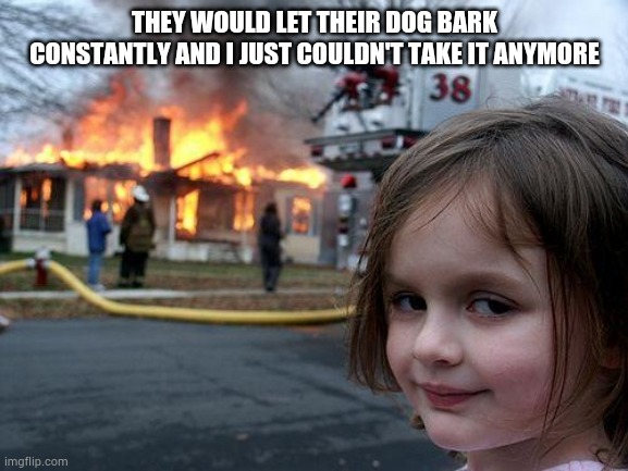 Disaster Girl Meme | THEY WOULD LET THEIR DOG BARK CONSTANTLY AND I JUST COULDN'T TAKE IT ANYMORE | image tagged in memes,disaster girl | made w/ Imgflip meme maker