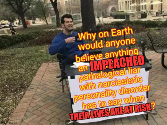 People Are Dying While Trump Is Busy Playing The Blame Somebody Else For His Incompetence Game | Why on Earth would anyone; believe anything an IMPEACHED pathalogical liar with narcissistic personality disorder has to say when their lives are at risk? IMPEACHED; THEIR LIVES ARE AT RISK | image tagged in memes,change my mind,covid-19,coronavirus,trump unfit unqualified dangerous,incompetence | made w/ Imgflip meme maker