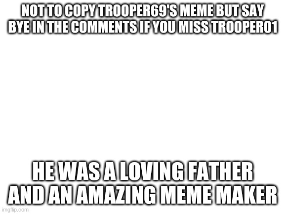 Blank White Template | NOT TO COPY TROOPER69'S MEME BUT SAY BYE IN THE COMMENTS IF YOU MISS TROOPER01; HE WAS A LOVING FATHER AND AN AMAZING MEME MAKER | image tagged in blank white template | made w/ Imgflip meme maker