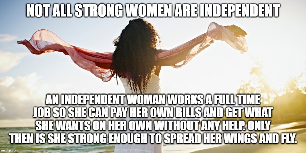 Independent women | NOT ALL STRONG WOMEN ARE INDEPENDENT; AN INDEPENDENT WOMAN WORKS A FULL TIME JOB SO SHE CAN PAY HER OWN BILLS AND GET WHAT SHE WANTS ON HER OWN WITHOUT ANY HELP. ONLY THEN IS SHE STRONG ENOUGH TO SPREAD HER WINGS AND FLY. | image tagged in independent | made w/ Imgflip meme maker