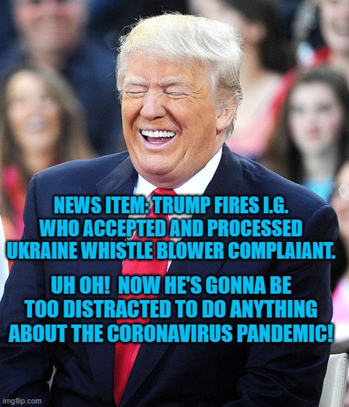 trump laughing | NEWS ITEM: TRUMP FIRES I.G. WHO ACCEPTED AND PROCESSED UKRAINE WHISTLE BLOWER COMPLAIANT. UH OH!  NOW HE'S GONNA BE TOO DISTRACTED TO DO ANYTHING ABOUT THE CORONAVIRUS PANDEMIC! | image tagged in trump laughing | made w/ Imgflip meme maker