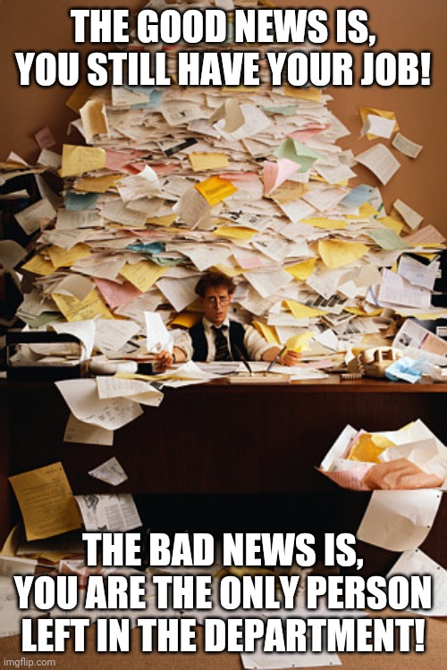 Ahh this is where the word Bittersweet came from... | THE GOOD NEWS IS, YOU STILL HAVE YOUR JOB! THE BAD NEWS IS, YOU ARE THE ONLY PERSON LEFT IN THE DEPARTMENT! | image tagged in paperwork,unemployment,hard work | made w/ Imgflip meme maker