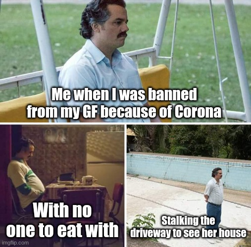 Sad Pablo Escobar Meme | Me when I was banned from my GF because of Corona; With no one to eat with; Stalking the driveway to see her house | image tagged in memes,sad pablo escobar | made w/ Imgflip meme maker