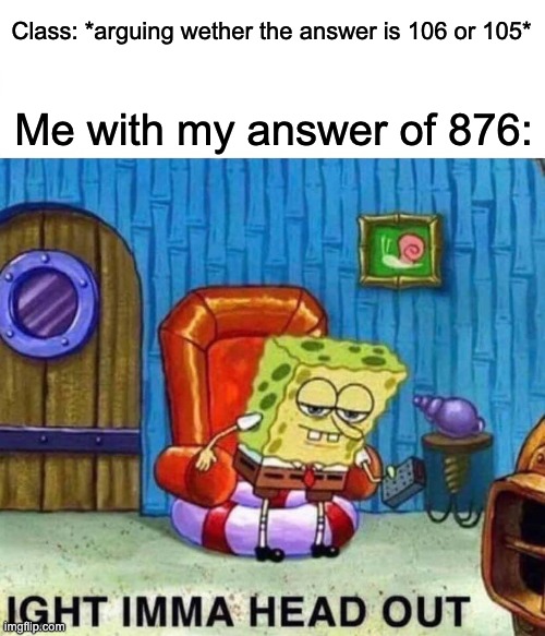 Spongebob Ight Imma Head Out | Class: *arguing wether the answer is 106 or 105*; Me with my answer of 876: | image tagged in memes,spongebob ight imma head out | made w/ Imgflip meme maker