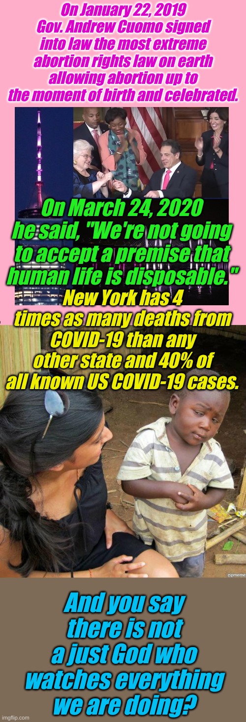 There is a clear pattern in the Bible of nations choosing extreme evil and paying a price if they don't turn around. | On January 22, 2019 Gov. Andrew Cuomo signed into law the most extreme abortion rights law on earth allowing abortion up to the moment of birth and celebrated. On March 24, 2020 he said, "We're not going to accept a premise that human life is disposable."; New York has 4 times as many deaths from COVID-19 than any other state and 40% of all known US COVID-19 cases. And you say there is not a just God who watches everything we are doing? | image tagged in black kid,ny gov cuomo celebrates babies | made w/ Imgflip meme maker