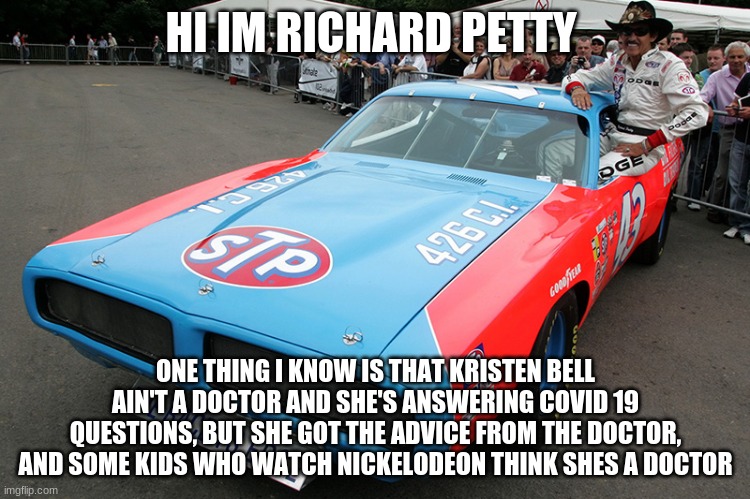 richard petty | HI IM RICHARD PETTY; ONE THING I KNOW IS THAT KRISTEN BELL AIN'T A DOCTOR AND SHE'S ANSWERING COVID 19 QUESTIONS, BUT SHE GOT THE ADVICE FROM THE DOCTOR, AND SOME KIDS WHO WATCH NICKELODEON THINK SHES A DOCTOR | image tagged in richard petty,coronavirus | made w/ Imgflip meme maker