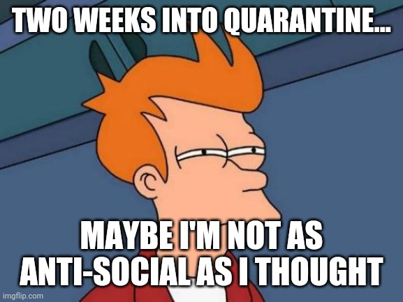 Futurama Fry Meme | TWO WEEKS INTO QUARANTINE... MAYBE I'M NOT AS ANTI-SOCIAL AS I THOUGHT | image tagged in memes,futurama fry | made w/ Imgflip meme maker