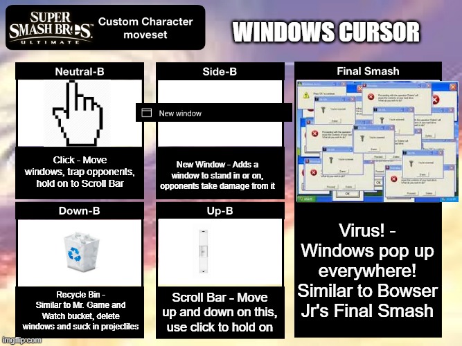 Smash Ultimate Custom Moveset | WINDOWS CURSOR; Click - Move windows, trap opponents, hold on to Scroll Bar; New Window - Adds a window to stand in or on, opponents take damage from it; Virus! - Windows pop up everywhere! Similar to Bowser Jr's Final Smash; Recycle Bin - Similar to Mr. Game and Watch bucket, delete windows and suck in projectiles; Scroll Bar - Move up and down on this, use click to hold on | image tagged in smash ultimate custom moveset | made w/ Imgflip meme maker