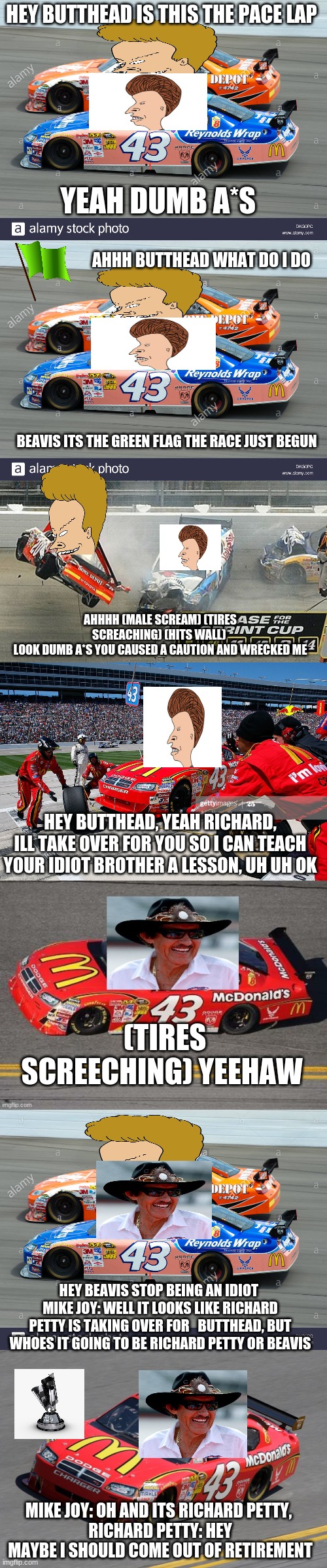 beavis and butthead in richard petty takes over for butthead | HEY BUTTHEAD IS THIS THE PACE LAP; YEAH DUMB A*S; AHHH BUTTHEAD WHAT DO I DO; BEAVIS ITS THE GREEN FLAG THE RACE JUST BEGUN; AHHHH (MALE SCREAM) (TIRES SCREACHING) (HITS WALL) 
LOOK DUMB A*S YOU CAUSED A CAUTION AND WRECKED ME; HEY BUTTHEAD, YEAH RICHARD, ILL TAKE OVER FOR YOU SO I CAN TEACH YOUR IDIOT BROTHER A LESSON, UH UH OK; (TIRES SCREECHING) YEEHAW; HEY BEAVIS STOP BEING AN IDIOT 
MIKE JOY: WELL IT LOOKS LIKE RICHARD PETTY IS TAKING OVER FOR   BUTTHEAD, BUT WHOES IT GOING TO BE RICHARD PETTY OR BEAVIS; MIKE JOY: OH AND ITS RICHARD PETTY, 
RICHARD PETTY: HEY MAYBE I SHOULD COME OUT OF RETIREMENT | image tagged in beavis and butthead | made w/ Imgflip meme maker