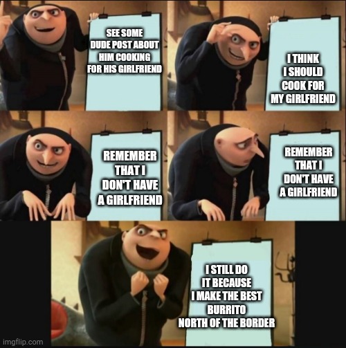 5 panel gru meme | I THINK I SHOULD COOK FOR MY GIRLFRIEND; SEE SOME DUDE POST ABOUT HIM COOKING FOR HIS GIRLFRIEND; REMEMBER THAT I DON'T HAVE A GIRLFRIEND; REMEMBER THAT I DON'T HAVE A GIRLFRIEND; I STILL DO IT BECAUSE I MAKE THE BEST BURRITO NORTH OF THE BORDER | image tagged in 5 panel gru meme | made w/ Imgflip meme maker