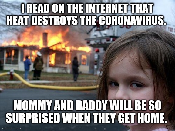 Now virus free | I READ ON THE INTERNET THAT HEAT DESTROYS THE CORONAVIRUS. MOMMY AND DADDY WILL BE SO SURPRISED WHEN THEY GET HOME. | image tagged in memes,disaster girl,coronavirus meme,virus,satire,disaster | made w/ Imgflip meme maker