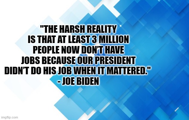 harsh reality | "THE HARSH REALITY IS THAT AT LEAST 3 MILLION PEOPLE NOW DON’T HAVE JOBS BECAUSE OUR PRESIDENT DIDN’T DO HIS JOB WHEN IT MATTERED." 
- JOE BIDEN | image tagged in joe biden,donald trump,covid-19,coronavirus | made w/ Imgflip meme maker