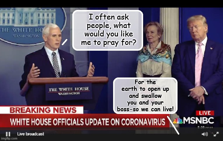 Easy answer... | I often ask people, what would you like me to pray for? For the earth to open up and swallow you and your boss-so we can live! | image tagged in mike pence,donald trump is an idiot,covid-19 | made w/ Imgflip meme maker