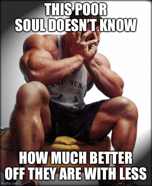 Depressed Bodybuilder | THIS POOR SOUL DOESN’T KNOW HOW MUCH BETTER OFF THEY ARE WITH LESS | image tagged in depressed bodybuilder | made w/ Imgflip meme maker