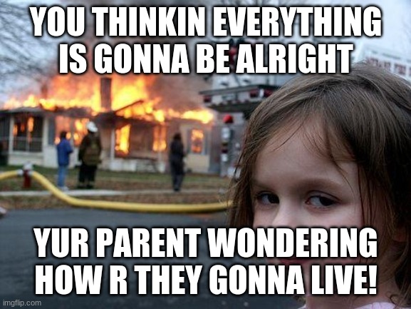 Disaster Girl | YOU THINKIN EVERYTHING IS GONNA BE ALRIGHT; YUR PARENT WONDERING HOW R THEY GONNA LIVE! | image tagged in memes,disaster girl | made w/ Imgflip meme maker
